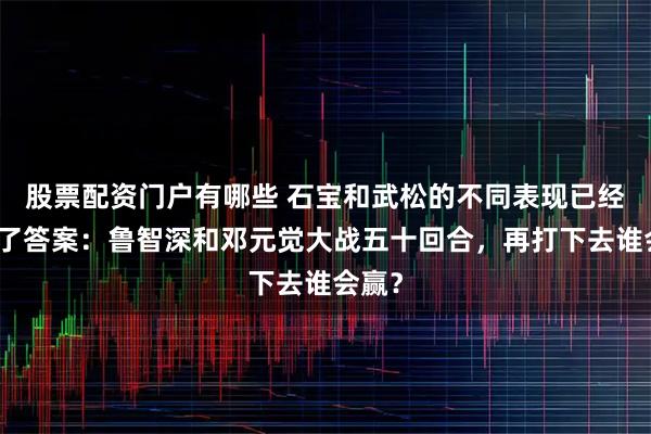 股票配资门户有哪些 石宝和武松的不同表现已经给出了答案：鲁智深和邓元觉大战五十回合，再打下去谁会赢？