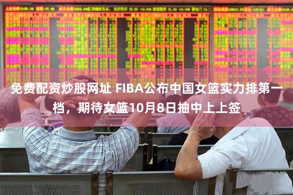 免费配资炒股网址 FIBA公布中国女篮实力排第一档，期待女篮10月8日抽中上上签