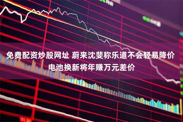免费配资炒股网址 蔚来沈斐称乐道不会轻易降价 电池换新将年赚万元差价
