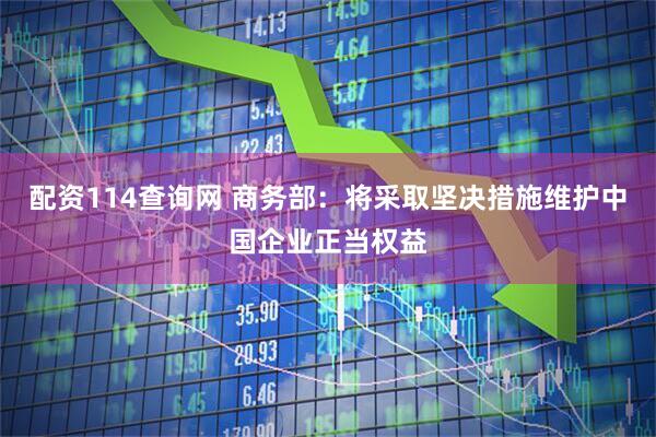 配资114查询网 商务部：将采取坚决措施维护中国企业正当权益
