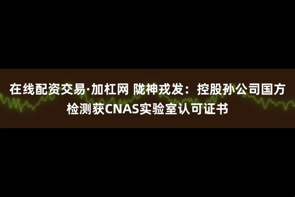 在线配资交易·加杠网 陇神戎发：控股孙公司国方检测获CNAS实验室认可证书