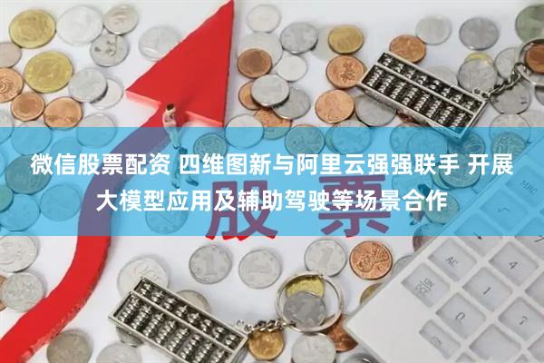 微信股票配资 四维图新与阿里云强强联手 开展大模型应用及辅助驾驶等场景合作