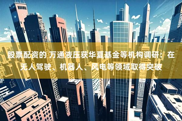 股票配资的 万通液压获华夏基金等机构调研：在无人驾驶、机器人、风电等领域取得突破