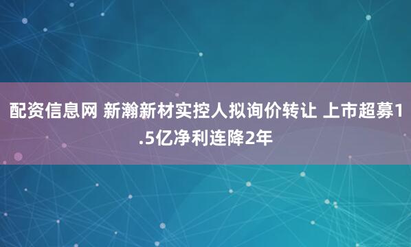 配资信息网 新瀚新材实控人拟询价转让 上市超募1.5亿净利连降2年