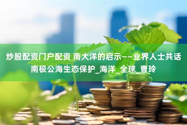 炒股配资门户配资 南大洋的启示——业界人士共话南极公海生态保护_海洋_全球_曹玲