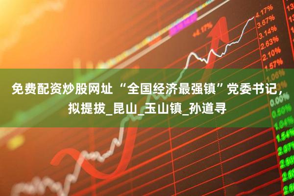 免费配资炒股网址 “全国经济最强镇”党委书记，拟提拔_昆山_玉山镇_孙道寻