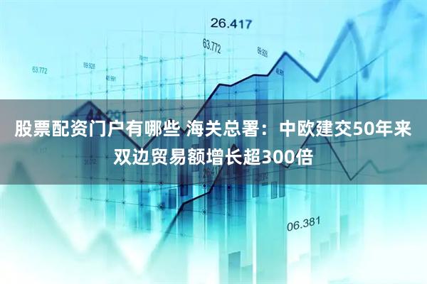 股票配资门户有哪些 海关总署：中欧建交50年来双边贸易额增长超300倍