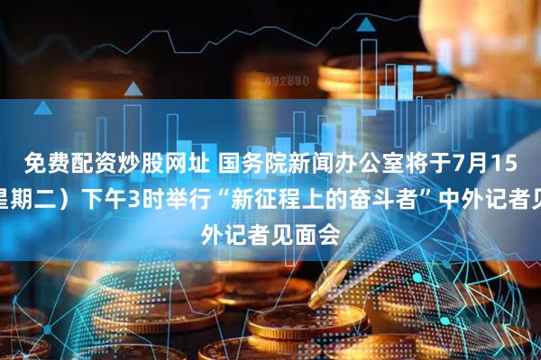 免费配资炒股网址 国务院新闻办公室将于7月15日（星期二）下午3时举行“新征程上的奋斗者”中外记者见面会