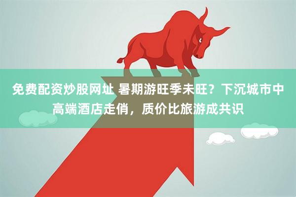 免费配资炒股网址 暑期游旺季未旺？下沉城市中高端酒店走俏，质价比旅游成共识