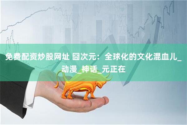 免费配资炒股网址 囧次元：全球化的文化混血儿_动漫_神话_元正在